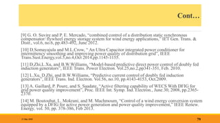 Cont…
[9] G. O. Suvire and P. E. Mercado, “combined control of a distribution static synchronous
compensator/ flywheel energy storage system for wind energy applications,” IET Gen. Trans. &
Distr., vol.6, no.6, pp.483-492, June 2012.
[10] D.Somayajula and M.L.Crow, “ An Ultra Capacitor integrated power conditioner for
intermittency smoothing and improving power quality of distribution grid”, IEEE
Trans.Sust.Energy,vol.5,no.4,Oct 2014,pp.1145-1155.
[11] D.Zhi,L.Xu, and B.W.Williams, “Model-based predictive direct power control of doubly fed
induction generators”, IEEE Trans. Power Electron. Vol.25,no.2,pp341-351, Feb. 2010.
[12] L.Xu, D.Zhi, and B.W.Williams, “Predictive current control of doubly fed induction
generators”, IEEE Trans. Ind. Electron. Vol.56, no.10, pp.4143-4153, Oct.2009.
[13] A. Gaillard, P. Poure, and S. Saadate, “Active filtering capability of WECS With DFIG for
grid power quality improvement”, Proc. IEEE Int. Symp. Ind. Electron., June.30, 2008, pp.2365-
2370.
[14] M. Boutoubat, L. Mokrani, and M. Machmoum, “Control of a wind energy conversion system
equipped by a DFIG for active power generation and power quality improvement,” IEEE Renew.
Energy, vol. 50, pp. 378-386, Feb 2013.
79
31 May 2018
 