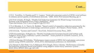 Cont…
[15] E. Tremblay, A Chandra and P. J. Lagace, “Grid-side converter control of DFIG wind turbines
to enhance power quality of distribution network,” 2006. IEEE PES General Meeting, pp. 6.
[16] N.K.S.Naidu, B.Singh, “Doubly Fed Induction Generator for Wind Energy Conversion
Systems with Integrated Active Filter Capabilities”, IEEE
Trans.Ind.Inform.,Vol.11,no.4,Aug2015,pp.923-933.
[17] A.Merabet, A. A. Tanvir, K. Beddek, “Speed control of sensorless induction generator by the
artificial neural network in wind energy conversion system”, IET Renew. Power Gener., 2016.
[18] S.H.Zak, “System and Control”, NewYork, Oxford University Press, 2003.
[19]N.Govindarajan, D.Raghavan, “Doubly Fed Induction Generator based wind turbine with
Adaptive Neuro Fuzzy Inference system controller”, Asian journal of scientific research, 2014,
vol.7, Iss.1,pp.45-55.
[20]Amit Kumar, D.Giribabu, “Performance improvement of DFIG fed wind energy conversion
system using ANFIS controller”, IEEE,2016, International conference on AEEICB16.
[21] Ahmed A.Zaki Diab, S.A.A.Maksoud, B.E.Elnagli, Denis.A.Kotin, “Performance of doubly
fed induction generator based wind turbine using adaptive neuro-fuzzy inference system”,
IEEE,2016, IFOST-2016, pp.145-149.
80
31 May 2018
 