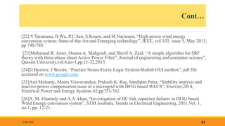 Cont…
[22] V.Yaramasu, B.Wu, P.C.Sen, S.Kouro, and M.Narimani, “High power wind energy
conversion system: State-of-the-Art and Emerging technology”, IEEE, vol.103, issue 5, May 2015,
pp 740-788.
[23]Mohamed R. Amer, Osama A. Mahgoub, and Sherif A. Zaid, “A simple algorithm for SRF
theory with three-phase shunt Active Power Filter”, Journal of engineering and computer science”,
Qassim University,vol.6,no-1,pp.11-32,2013.
[24]D.Bystrov, J.Westin, “Practice Neuro-Fuzzy Logic System-Matlab GUI toolbox”, pdf file
accessed on www.google.com.
[25]Asit Mohanty, Meera Viswavandya, Prakash K. Ray, Sandipan Patra, “Stability analysis and
reactive power compensation issue in a microgrid with DFIG based WECS”, Elsevier,2014,
Electrical Power and Energy Systems 62,pp753-762.
[26]A. M. Eltamaly and A.A. khan, “Investigation of DC link capacitor failures in DFIG based
Wind Energy conversion system”, STM Journals, Trends in Electrical Engineering, 2011,Vol. 1,
iss.1, pp. 12-21.
81
31 May 2018
 