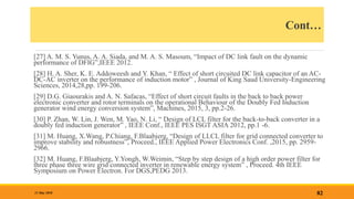 Cont…
[27] A. M. S. Yunus, A. A. Siada, and M. A. S. Masoum, “Impact of DC link fault on the dynamic
performance of DFIG”,IEEE 2012.
[28] H. A. Sher, K. E. Addoweesh and Y. Khan, “ Effect of short circuited DC link capacitor of an AC-
DC-AC inverter on the performance of induction motor” , Journal of King Saud University-Engineering
Sciences, 2014,28,pp. 199-206.
[29] D.G. Giaourakis and A. N. Safacas, “Effect of short circuit faults in the back to back power
electronic converter and rotor terminals on the operational Behaviour of the Doubly Fed Induction
generator wind energy conversion system”, Machines, 2015, 3, pp.2-26.
[30] P. Zhan, W. Lin, J. Wen, M. Yao, N. Li, “ Design of LCL filter for the back-to-back converter in a
doubly fed induction generator” , IEEE Conf., IEEE PES ISGT ASIA 2012, pp.1 -6.
[31] M. Huang, X.Wang, P.Chiang, F.Blaabjerg, “Design of LLCL filter for grid connected converter to
improve stability and robustness”, Proceed., IEEE Applied Power Electronics Conf. ,2015, pp. 2959-
2966.
[32] M. Huang, F.Blaabjerg, Y.Yongh, W.Weimin, “Step by step design of a high order power filter for
three phase three wire grid connected inverter in renewable energy system” , Proceed. 4th IEEE
Symposium on Power Electron. For DGS,PEDG 2013.
82
31 May 2018
 