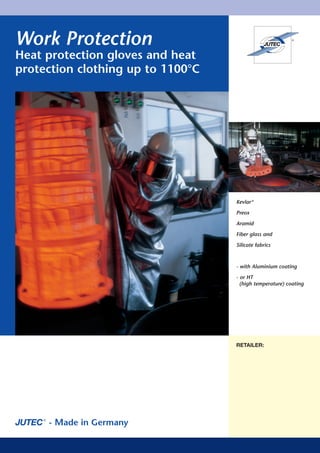 Work Protection
Heat protection gloves and heat
protection clothing up to 1100°C




                                   Kevlar ®

                                   Preox

                                   Aramid

                                   Fiber glass and

                                   Silicate fabrics



                                   - with Aluminium coating

                                   - or HT
                                     (high temperature) coating




                                   JUTEC ® GmbH
                                   RETAILER:

                                   Mellum Straße 23 – 25

                                   D - 26125 Oldenburg

                                   Postfach 30 20

                                   D - 26020 Oldenburg

                                   Tel. ++ 49 / 4 41 / 3 00 99-0

                                   Fax ++ 49 / 4 41 / 3 00 99-99

                                   Internet: www.jutec.com
     - Made in Germany
                                   e-mail: jung@jutec.com
 