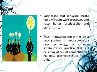 Cont…
• Businesses that innovate create
more efficient work processes and
have better productivity and
performance.
• Thus, innovation can either be a
new product, a new service, a
new technology, or a new
administrative practice that will
help stay ahead of competition as
markets, technologies or trends
shift.
 