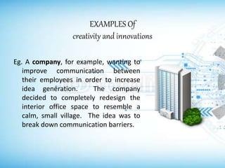 EXAMPLES Of
creativity and innovations
Eg. A company, for example, wanting to
improve communication between
their employees in order to increase
idea generation. The company
decided to completely redesign the
interior office space to resemble a
calm, small village. The idea was to
break down communication barriers.
 
