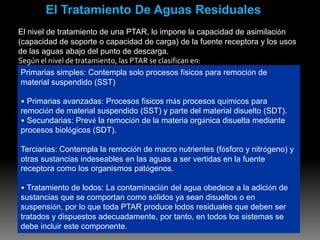 El Tratamiento De Aguas Residuales
El nivel de tratamiento de una PTAR, lo impone la capacidad de asimilación
(capacidad de soporte o capacidad de carga) de la fuente receptora y los usos
de las aguas abajo del punto de descarga.
Según el nivel de tratamiento, las PTAR se clasifican en:
 Primarias simples: Contempla solo procesos físicos para remoción de
 material suspendido (SST)

• Primarias avanzadas: Procesos físicos más procesos químicos para
remoción de material suspendido (SST) y parte del material disuelto (SDT).
• Secundarias: Prevé la remoción de la materia orgánica disuelta mediante
procesos biológicos (SDT).

Terciarias: Contempla la remoción de macro nutrientes (fósforo y nitrógeno) y
otras sustancias indeseables en las aguas a ser vertidas en la fuente
receptora como los organismos patógenos.

• Tratamiento de lodos: La contaminación del agua obedece a la adición de
sustancias que se comportan como sólidos ya sean disueltos o en
suspensión, por lo que toda PTAR produce lodos residuales que deben ser
tratados y dispuestos adecuadamente, por tanto, en todos los sistemas se
debe incluir este componente.
 