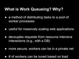What is Work Queueing? Why?
● a method of distributing tasks to a pool of
worker processes
● useful for massively scaling web applications
● decouples requests from resource intensive
interactions (e.g., with a DB)
● more secure, workers can be in a private net
● # of workers can be tuned based on load
 