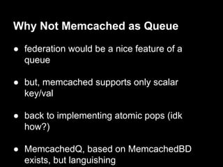 Why Not Memcached as Queue
● federation would be a nice feature of a
queue
● but, memcached supports only scalar
key/val
● back to implementing atomic pops (idk
how?)
● MemcachedQ, based on MemcachedBD
exists, but languishing
 