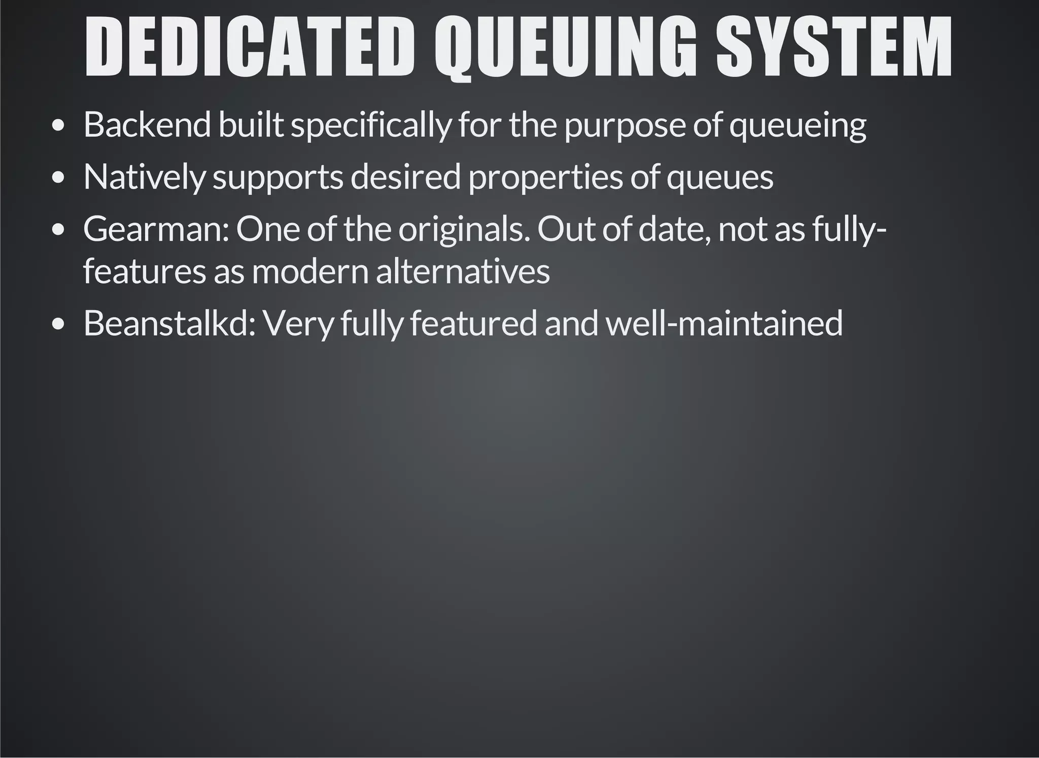 DEDICATED QUEUING SYSTEM 
Backend built specifically for the purpose of queueing 
Natively supports desired properties of queues 
Gearman: One of the originals. Out of date, not as fully-features 
as modern alternatives 
Beanstalkd: Very fully featured and well-maintained 
 