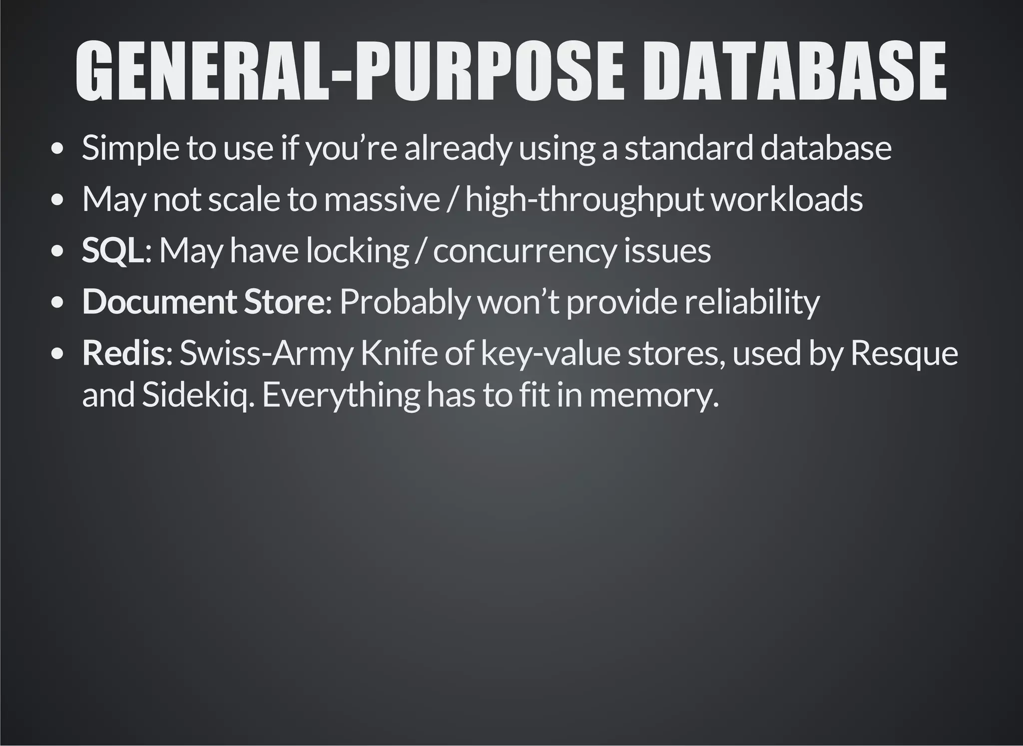 GENERAL­PURPOSE 
DATABASE 
Simple to use if you’re already using a standard database 
May not scale to massive / high-throughput workloads 
SQL: May have locking / concurrency issues 
Document Store: Probably won’t provide reliability 
Redis: Swiss-Army Knife of key-value stores, used by Resque 
and Sidekiq. Everything has to fit in memory. 
 