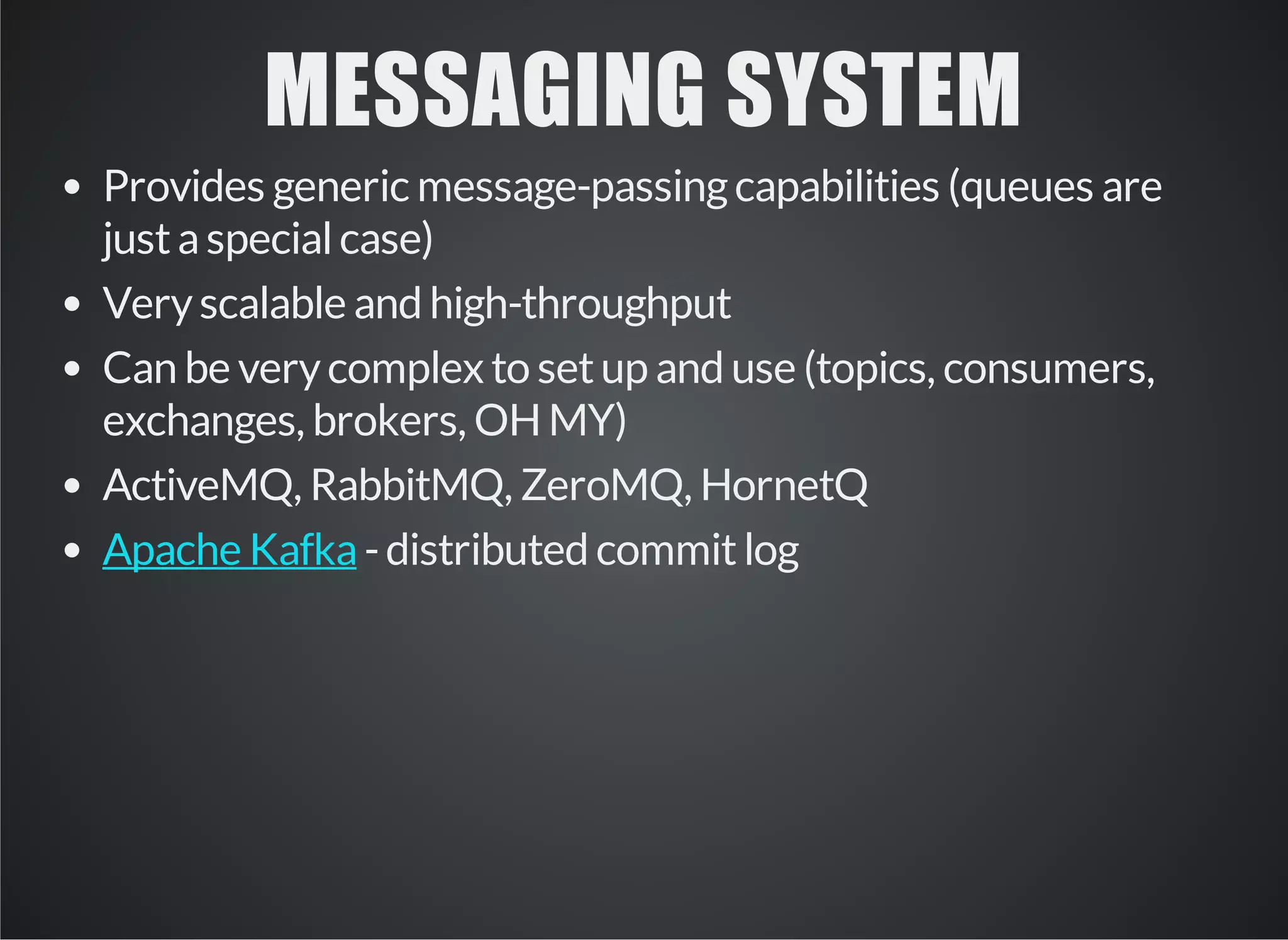 MESSAGING SYSTEM 
Provides generic message-passing capabilities (queues are 
just a special case) 
Very scalable and high-throughput 
Can be very complex to set up and use (topics, consumers, 
exchanges, brokers, OH MY) 
ActiveMQ, RabbitMQ, ZeroMQ, HornetQ 
- distributed Apache Kafka commit log 
 