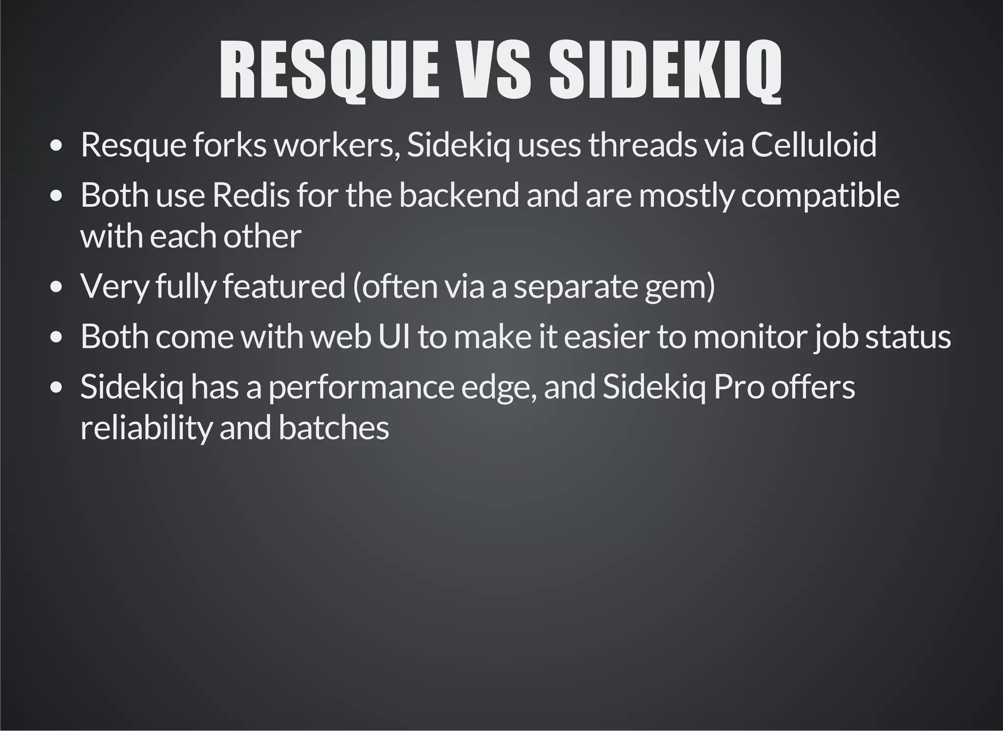 RESQUE VS SIDEKIQ 
Resque forks workers, Sidekiq uses threads via Celluloid 
Both use Redis for the backend and are mostly compatible 
with each other 
Very fully featured (often via a separate gem) 
Both come with web UI to make it easier to monitor job status 
Sidekiq has a performance edge, and Sidekiq Pro offers 
reliability and batches 
 