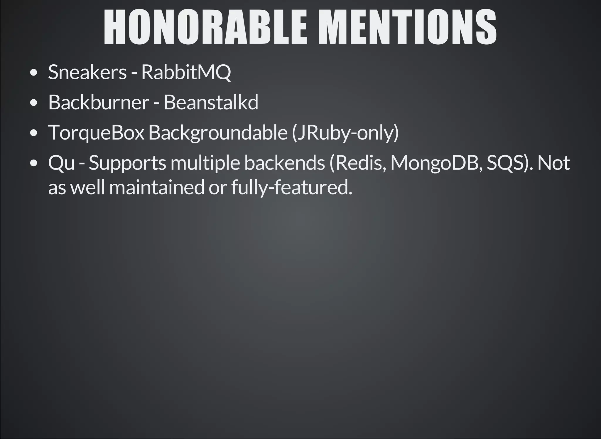 HONORABLE MENTIONS 
Sneakers - RabbitMQ 
Backburner - Beanstalkd 
TorqueBox Backgroundable (JRuby-only) 
Qu - Supports multiple backends (Redis, MongoDB, SQS). Not 
as well maintained or fully-featured. 
 