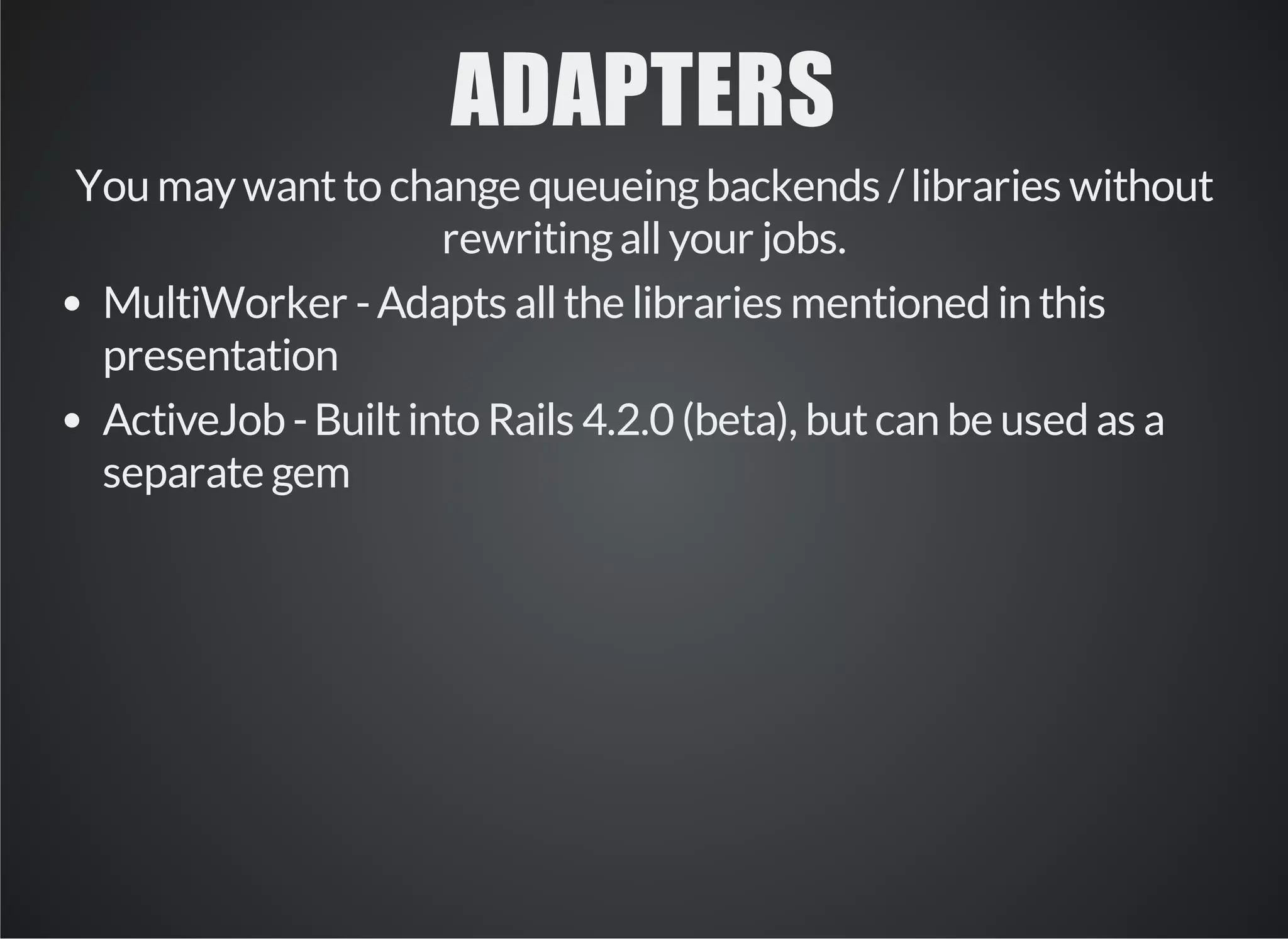 ADAPTERS 
You may want to change queueing backends / libraries without 
rewriting all your jobs. 
MultiWorker - Adapts all the libraries mentioned in this 
presentation 
ActiveJob - Built into Rails 4.2.0 (beta), but can be used as a 
separate gem 
