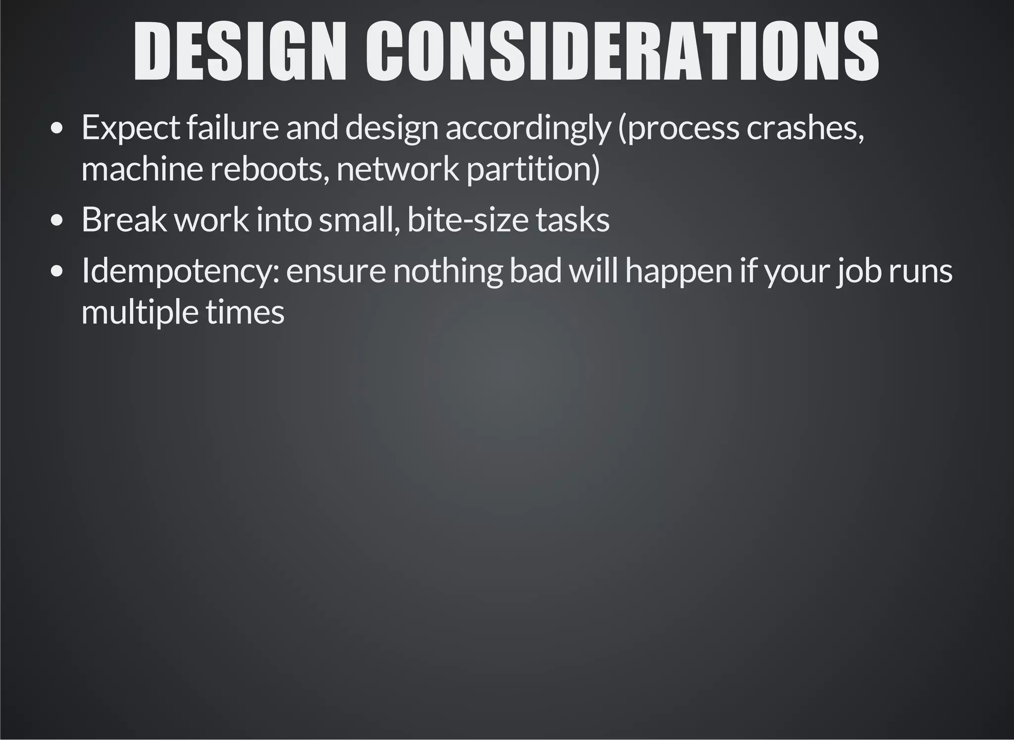 DESIGN CONSIDERATIONS 
Expect failure and design accordingly (process crashes, 
machine reboots, network partition) 
Break work into small, bite-size tasks 
Idempotency: ensure nothing bad will happen if your job runs 
multiple times 
 