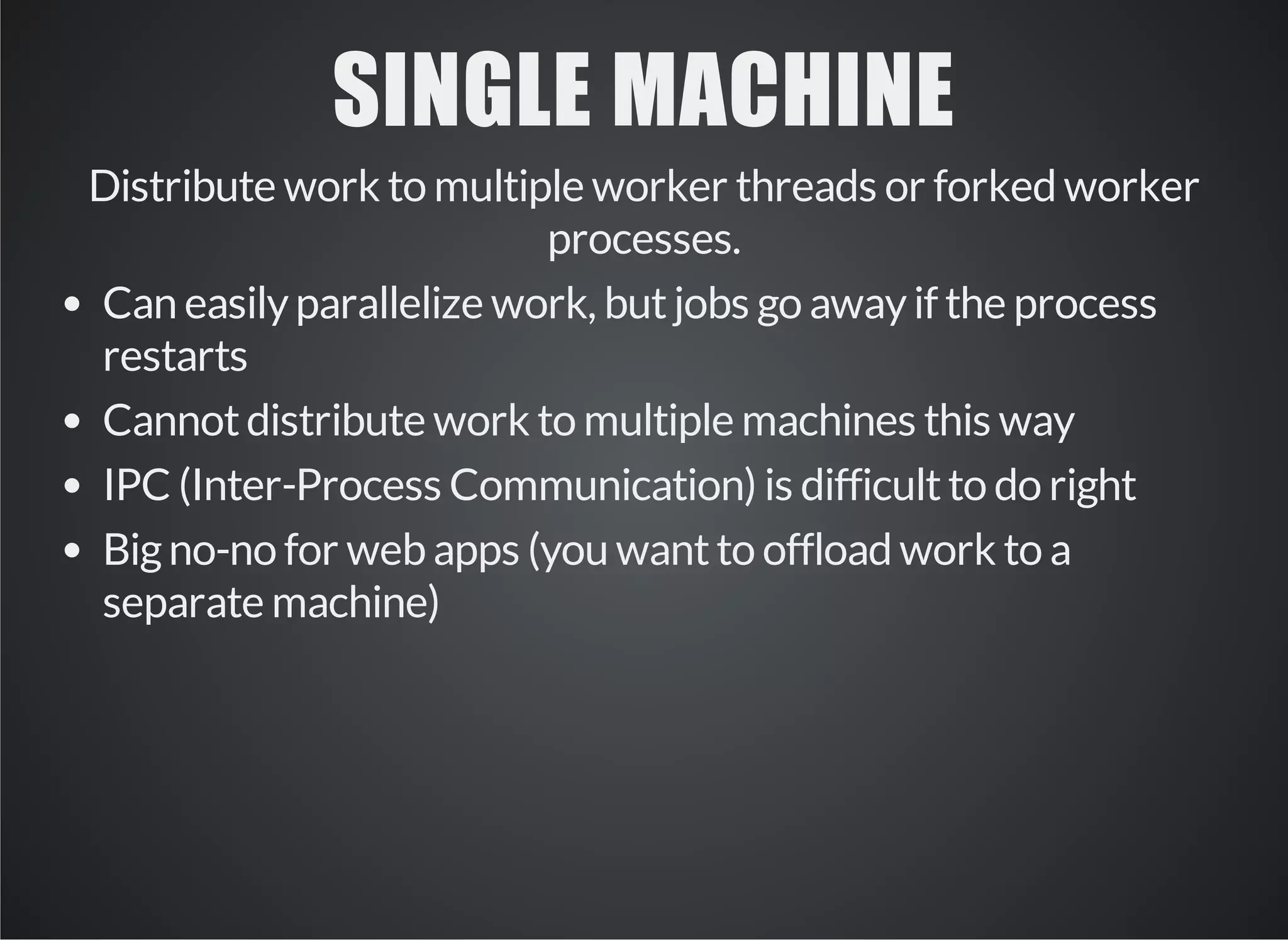 SINGLE MACHINE 
Distribute work to multiple worker threads or forked worker 
processes. 
Can easily parallelize work, but jobs go away if the process 
restarts 
Cannot distribute work to multiple machines this way 
IPC (Inter-Process Communication) is difficult to do right 
Big no-no for web apps (you want to offload work to a 
separate machine) 
 
