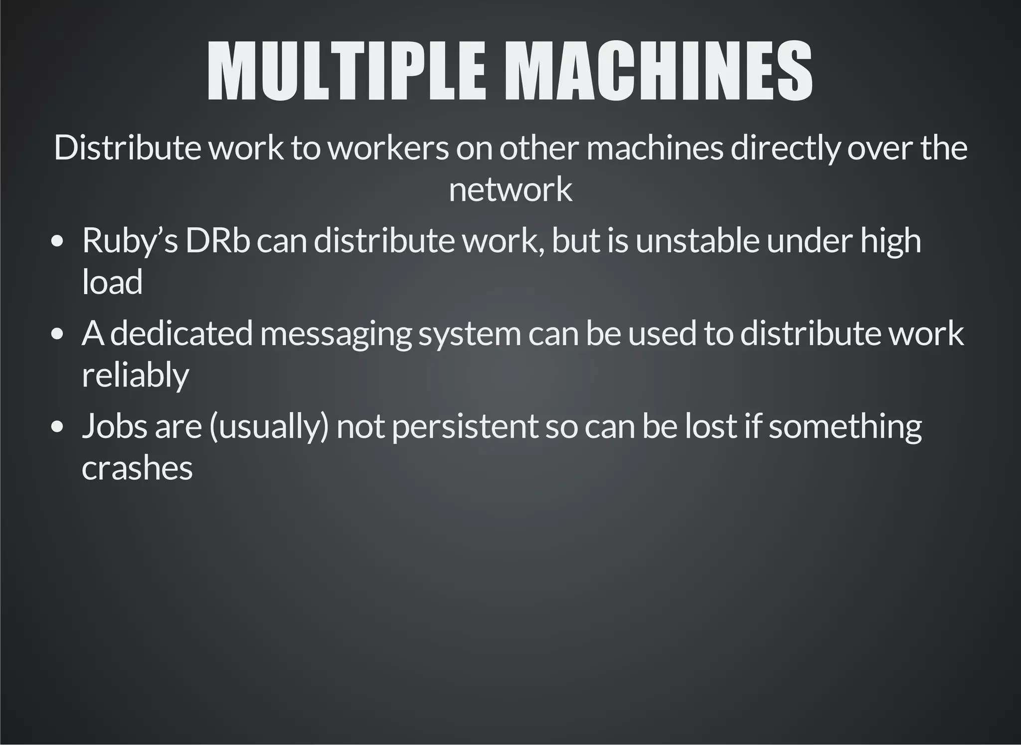 MULTIPLE MACHINES 
Distribute work to workers on other machines directly over the 
network 
Ruby’s DRb can distribute work, but is unstable under high 
load 
A dedicated messaging system can be used to distribute work 
reliably 
Jobs are (usually) not persistent so can be lost if something 
crashes 
 