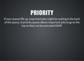 PRIORITY 
If your queue fills up, important jobs might be waiting in the back 
of the queue. A priority queue allows important jobs to go to the 
top so they can be executed ASAP. 
 