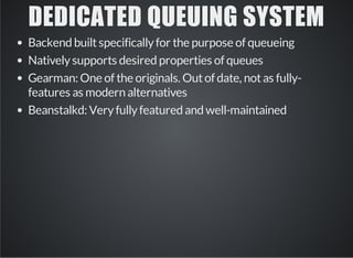 DEDICATED QUEUING SYSTEM 
Backend built specifically for the purpose of queueing 
Natively supports desired properties of queues 
Gearman: One of the originals. Out of date, not as fully-features 
as modern alternatives 
Beanstalkd: Very fully featured and well-maintained 
 