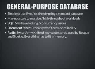 GENERAL­PURPOSE 
DATABASE 
Simple to use if you’re already using a standard database 
May not scale to massive / high-throughput workloads 
SQL: May have locking / concurrency issues 
Document Store: Probably won’t provide reliability 
Redis: Swiss-Army Knife of key-value stores, used by Resque 
and Sidekiq. Everything has to fit in memory. 
 