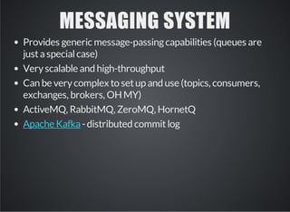 MESSAGING SYSTEM 
Provides generic message-passing capabilities (queues are 
just a special case) 
Very scalable and high-throughput 
Can be very complex to set up and use (topics, consumers, 
exchanges, brokers, OH MY) 
ActiveMQ, RabbitMQ, ZeroMQ, HornetQ 
- distributed Apache Kafka commit log 
 