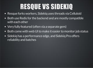 RESQUE VS SIDEKIQ 
Resque forks workers, Sidekiq uses threads via Celluloid 
Both use Redis for the backend and are mostly compatible 
with each other 
Very fully featured (often via a separate gem) 
Both come with web UI to make it easier to monitor job status 
Sidekiq has a performance edge, and Sidekiq Pro offers 
reliability and batches 
 