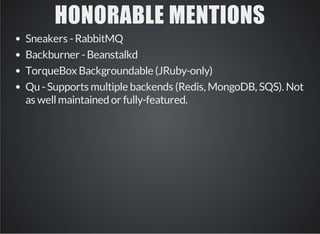 HONORABLE MENTIONS 
Sneakers - RabbitMQ 
Backburner - Beanstalkd 
TorqueBox Backgroundable (JRuby-only) 
Qu - Supports multiple backends (Redis, MongoDB, SQS). Not 
as well maintained or fully-featured. 
 