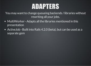 ADAPTERS 
You may want to change queueing backends / libraries without 
rewriting all your jobs. 
MultiWorker - Adapts all the libraries mentioned in this 
presentation 
ActiveJob - Built into Rails 4.2.0 (beta), but can be used as a 
separate gem 
