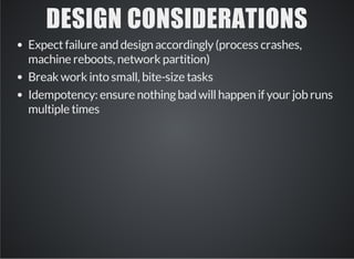 DESIGN CONSIDERATIONS 
Expect failure and design accordingly (process crashes, 
machine reboots, network partition) 
Break work into small, bite-size tasks 
Idempotency: ensure nothing bad will happen if your job runs 
multiple times 
 