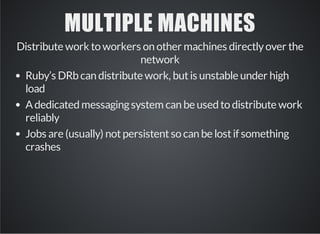 MULTIPLE MACHINES 
Distribute work to workers on other machines directly over the 
network 
Ruby’s DRb can distribute work, but is unstable under high 
load 
A dedicated messaging system can be used to distribute work 
reliably 
Jobs are (usually) not persistent so can be lost if something 
crashes 
 