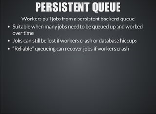 PERSISTENT QUEUE 
Workers pull jobs from a persistent backend queue 
Suitable when many jobs need to be queued up and worked 
over time 
Jobs can still be lost if workers crash or database hiccups 
“Reliable” queueing can recover jobs if workers crash 
 