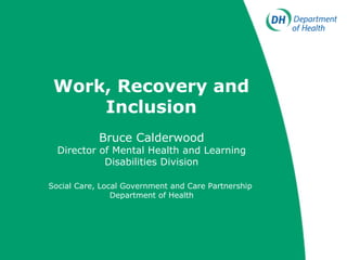 Work, Recovery and Inclusion Bruce Calderwood Director of Mental Health and Learning Disabilities Division Social Care, Local Government and Care Partnership   Department of Health 