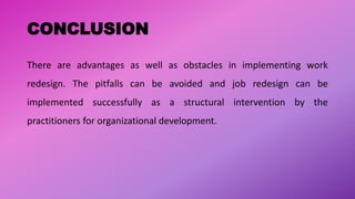 CONCLUSION
There are advantages as well as obstacles in implementing work
redesign. The pitfalls can be avoided and job redesign can be
implemented successfully as a structural intervention by the
practitioners for organizational development.
 