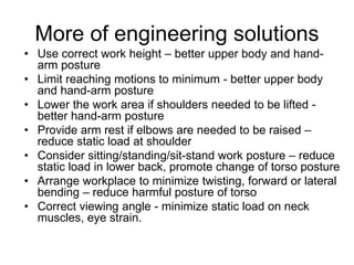 More of engineering solutions
• Use correct work height – better upper body and hand-
arm posture
• Limit reaching motions to minimum - better upper body
and hand-arm posture
• Lower the work area if shoulders needed to be lifted -
better hand-arm posture
• Provide arm rest if elbows are needed to be raised –
reduce static load at shoulder
• Consider sitting/standing/sit-stand work posture – reduce
static load in lower back, promote change of torso posture
• Arrange workplace to minimize twisting, forward or lateral
bending – reduce harmful posture of torso
• Correct viewing angle - minimize static load on neck
muscles, eye strain.
 