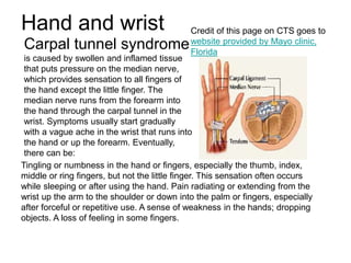 Hand and wrist
Carpal tunnel syndrome
is caused by swollen and inflamed tissue
that puts pressure on the median nerve,
which provides sensation to all fingers of
the hand except the little finger. The
median nerve runs from the forearm into
the hand through the carpal tunnel in the
wrist. Symptoms usually start gradually
with a vague ache in the wrist that runs into
the hand or up the forearm. Eventually,
there can be:
Tingling or numbness in the hand or fingers, especially the thumb, index,
middle or ring fingers, but not the little finger. This sensation often occurs
while sleeping or after using the hand. Pain radiating or extending from the
wrist up the arm to the shoulder or down into the palm or fingers, especially
after forceful or repetitive use. A sense of weakness in the hands; dropping
objects. A loss of feeling in some fingers.
Credit of this page on CTS goes to
website provided by Mayo clinic,
Florida
 