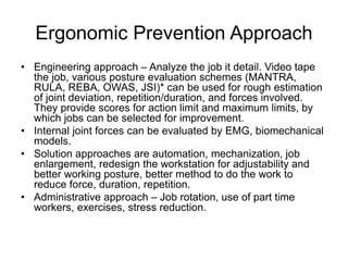 Ergonomic Prevention Approach
• Engineering approach – Analyze the job it detail. Video tape
the job, various posture evaluation schemes (MANTRA,
RULA, REBA, OWAS, JSI)* can be used for rough estimation
of joint deviation, repetition/duration, and forces involved.
They provide scores for action limit and maximum limits, by
which jobs can be selected for improvement.
• Internal joint forces can be evaluated by EMG, biomechanical
models.
• Solution approaches are automation, mechanization, job
enlargement, redesign the workstation for adjustability and
better working posture, better method to do the work to
reduce force, duration, repetition.
• Administrative approach – Job rotation, use of part time
workers, exercises, stress reduction.
 