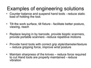 Examples of engineering solutions
• Counter balance and suspend hand tools - reduce static
load of holding the tool.
• Tilt the work surface, tilt fixture - facilitate better posture,
viewing, reach
• Replace keying in by barcode, provide bioptic scanners,
provide portable scanners –reduce repetitive motions
• Provide hand tools with correct grip style/diameter/texture
– reduce gripping force, improve wrist posture
• Maintain sharpness of the knives – reduce force required
to cut Hand tools are properly maintained - reduce
vibration
 