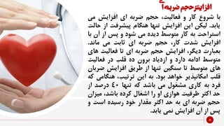 ‫افزایش‬‫حجم‬‫ضربه‬‫ی‬‫ا‬
36
‫با‬‫شروع‬‫کار‬‫و‬،‫فعالیت‬‫حجم‬‫ضربه‬‫ای‬‫افزایش‬‫م‬‫ی‬
‫یابد‬.‫لیکن‬‫این‬‫افزایش‬‫تنها‬‫هنگام‬‫پیشرفت‬‫از‬‫حالت‬
‫استراحت‬‫به‬‫کار‬‫متوسط‬‫دیده‬‫می‬‫شود‬‫و‬‫پس‬‫از‬‫آ‬‫ن‬‫با‬
‫افزایش‬‫شدت‬،‫کار‬‫حجم‬‫ضربه‬‫ای‬‫ثابت‬‫می‬‫ماند‬.
‫بعبارت‬،‫دیگر‬‫افزایش‬‫حجم‬‫ضربه‬‫ای‬‫تا‬‫فعالیت‬‫های‬
‫متوسط‬‫ادامه‬‫دارد‬‫و‬‫ازدیاد‬‫برون‬‫ده‬‫قلب‬‫در‬‫فعالیت‬
‫های‬‫متوسط‬‫تا‬‫سنگین‬‫تنها‬‫از‬‫طریق‬‫افزایش‬‫ض‬‫ربان‬
‫قلب‬‫امکانپذیر‬‫خواهد‬‫بود‬.‫به‬‫این‬،‫ترتیب‬‫هنگ‬‫امی‬‫که‬
‫فرد‬‫به‬‫کاری‬‫مشغول‬‫می‬‫باشد‬‫که‬‫تنها‬40‫درصد‬‫از‬
‫حد‬‫اکثر‬‫ظرفیت‬‫هوازی‬‫او‬‫را‬‫اشغال‬‫کرده‬،‫باشد‬‫می‬‫زان‬
‫حجم‬‫ضربه‬‫ای‬‫به‬‫حد‬‫اکثر‬‫مقدار‬‫خود‬‫رسیده‬‫است‬‫و‬
‫پس‬‫از‬‫آن‬‫افزایش‬‫نمی‬‫یابد‬.
 