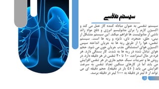 ‫تنفسی‬‫سیستم‬
‫سيستم‬‫تنفسي‬‫به‬‫عنوان‬‫مبادله‬‫كننده‬‫گاز‬‫عمل‬‫م‬‫ي‬‫كند‬‫و‬
‫اكسيژن‬‫الزم‬‫را‬‫براي‬‫متابوليسم‬‫انرژي‬‫و‬‫دفع‬‫مواد‬‫زا‬‫ئد‬
‫ناشي‬‫از‬‫متابوليست‬‫ها‬‫فراهم‬‫ميكند‬.‫اين‬‫سيستم‬‫متشكل‬‫از‬
،‫بيني‬،‫حلق‬،‫حنجره‬،‫ناي‬‫نايژه‬‫و‬‫ريه‬‫ها‬‫است‬.‫سيست‬‫م‬
،‫تنفس‬‫هوا‬‫را‬‫از‬‫طريق‬‫ريه‬‫ها‬‫به‬‫جريان‬‫انداخته‬‫سپس‬
‫اكسيژن‬‫هواي‬‫استنشاقي‬‫جذب‬‫جريان‬‫خون‬‫مي‬‫شود‬.‫ح‬‫جم‬
‫هواي‬‫تبادل‬‫شده‬‫در‬‫ريه‬‫ها‬‫به‬‫شدت‬‫كار‬‫بستگي‬‫دارد‬.‫ه‬‫ر‬
‫فرد‬‫در‬‫حال‬‫استراحت‬10‫تا‬20‫تنفس‬‫در‬‫هر‬‫دقيقه‬‫دارد‬.‫در‬
‫روش‬‫ها‬‫و‬‫تمرينات‬‫سبك‬‫حجم‬‫جاري‬‫در‬‫هر‬‫تنفس‬‫افزاي‬‫ش‬
‫مي‬‫يابد‬‫اما‬‫در‬‫كارهاي‬‫سنگين‬‫تعداد‬‫تنفس‬‫به‬‫سرع‬‫ت‬
‫افزايش‬‫مي‬‫يابد‬(45‫بار‬‫در‬‫دقيقه‬).‫حجم‬‫دقيقه‬‫اي‬‫مي‬
‫تواند‬‫از‬5‫ليتر‬‫در‬‫دقيقه‬‫به‬100‫ليتر‬‫در‬‫دقيقه‬‫برسد‬.
25
 