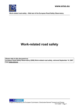 www.erso.eu

     Work-related road safety – Web text of the European Road Safety Observatory




                      Work-related road safety



Please refer to this document as:
European Road Safety Observatory (2006) Work-related road safety, retrieved September 14, 2007
from www.erso.eu




     Project co-financed by the European Commission, Directorate-General Transport and Energy
                                                                              14/11/2007 Page 1
 