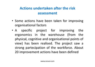 Actions undertaken after the risk
assessment
• Some actions have been taken for improving
organisational factors
• A specific project for improving the
ergonomics in the warehouse (from the
physical, cognitive and organisational points of
view) has been realised. The project saw a
strong partecipation of the workforce. About
20 improvement actions have been defined
www.cesvor.com
 
