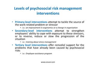Levels of psychosocial risk management
interventions
• Primary-level interventions attempt to tackle the source of
the work-related problem or stressor
• i.e.: an improvement in ergonomics or a change in organisation
• Secondary-level interventions attempt to strengthen
employees’ ability to cope with exposure to these stressors,
or to reverse, reduce or slow the progression of the
situation
• i.e.: training about stress management
• Tertiary level interventions offer remedial support for the
problems that have already been caused by psychosocial
risks
• i.e.: Employee assistance program
www.cesvor.com
 