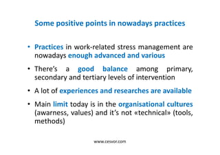 Some positive points in nowadays practices
• Practices in work-related stress management are
nowadays enough advanced and various
• There’s a good balance among primary,
secondary and tertiary levels of intervention
• A lot of experiences and researches are available
• Main limit today is in the organisational cultures
(awarness, values) and it’s not «technical» (tools,
methods)
www.cesvor.com
 