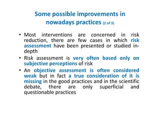 Some possible improvements in
nowadays practices (2 of 3)
• Most interventions are concerned in risk
reduction, there are few cases in which risk
assessment have been presented or studied in-
depth
• Risk assessment is very often based only on
subjective perceptions of risk
• An objective assessment is often considered
weak but in fact a true consideration of it is
missing in the good practices and in the scientific
debate, there are only superficial and
questionable practices
 