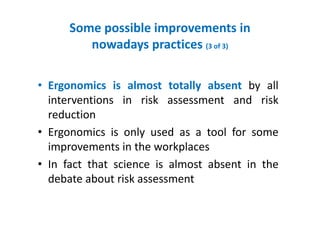 Some possible improvements in
nowadays practices (3 of 3)
• Ergonomics is almost totally absent by all
interventions in risk assessment and risk
reduction
• Ergonomics is only used as a tool for some
improvements in the workplaces
• In fact that science is almost absent in the
debate about risk assessment
 