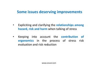 Some issues deserving improvements
• Expliciting and clarifying the relationships among
hazard, risk and harm when talking of stress
• Keeping into account the contribution of
ergonomics in the process of stress risk
evaluation and risk reduction
www.cesvor.com
 