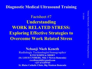 Diagnostic Medical Ultrasound Training
Factsheet #7
Understanding
WORK RELATED STRESS:
Exploring Effective Strategies to
Overcome Work Related Stress
Nchanji Nkeh Keneth
Radiologic Technologist/Sonographer
B.TECH/HPD in MDIRT
(St. LOUIS UNIHEBS, Mile 3 Nkwen Bamenda)
excellence660@gmail.com
+237 671459765
St. Blaise Catholic Clinic, Big Mankon Bamenda
5/1/2018
NchanjiNkehKeneth,+237671459765,DMUTrainingResource
1
 