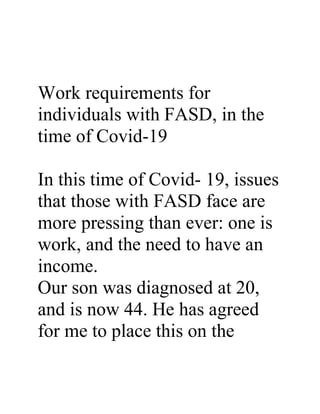 Work requirements for
individuals with FASD, in the
time of Covid-19
In this time of Covid- 19, issues
that those with FASD face are
more pressing than ever: one is
work, and the need to have an
income.
Our son was diagnosed at 20,
and is now 44. He has agreed
for me to place this on the
 