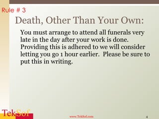 You must arrange to attend all funerals very late in the day after your work is done.  Providing this is adhered to we will consider letting you go 1 hour earlier.  Please be sure to put this in writing. Death, Other Than Your Own: www.TekSof.com Rule # 3 