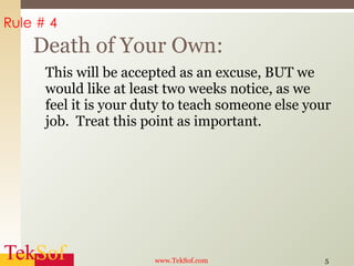 This will be accepted as an excuse, BUT we would like at least two weeks notice, as we feel it is your duty to teach someone else your job.  Treat this point as important. Death of Your Own: www.TekSof.com Rule # 4 