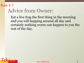 Eat a live frog the first thing in the morning and you will hopping around all day and certainly nothing worse can happen to you the rest of the day. Advice from Owner: www.TekSof.com Rule # 7 