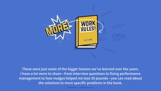 more!
more!
These were just some of the bigger lessons we’ve learned over the years.
I have a lot more to share—from interview questions to fixing performance
management to how nudges helped me lose 30 pounds—you can read about
the solutions to more specific problems in the book.
#WORKRULES | WORKRULES.NET
 